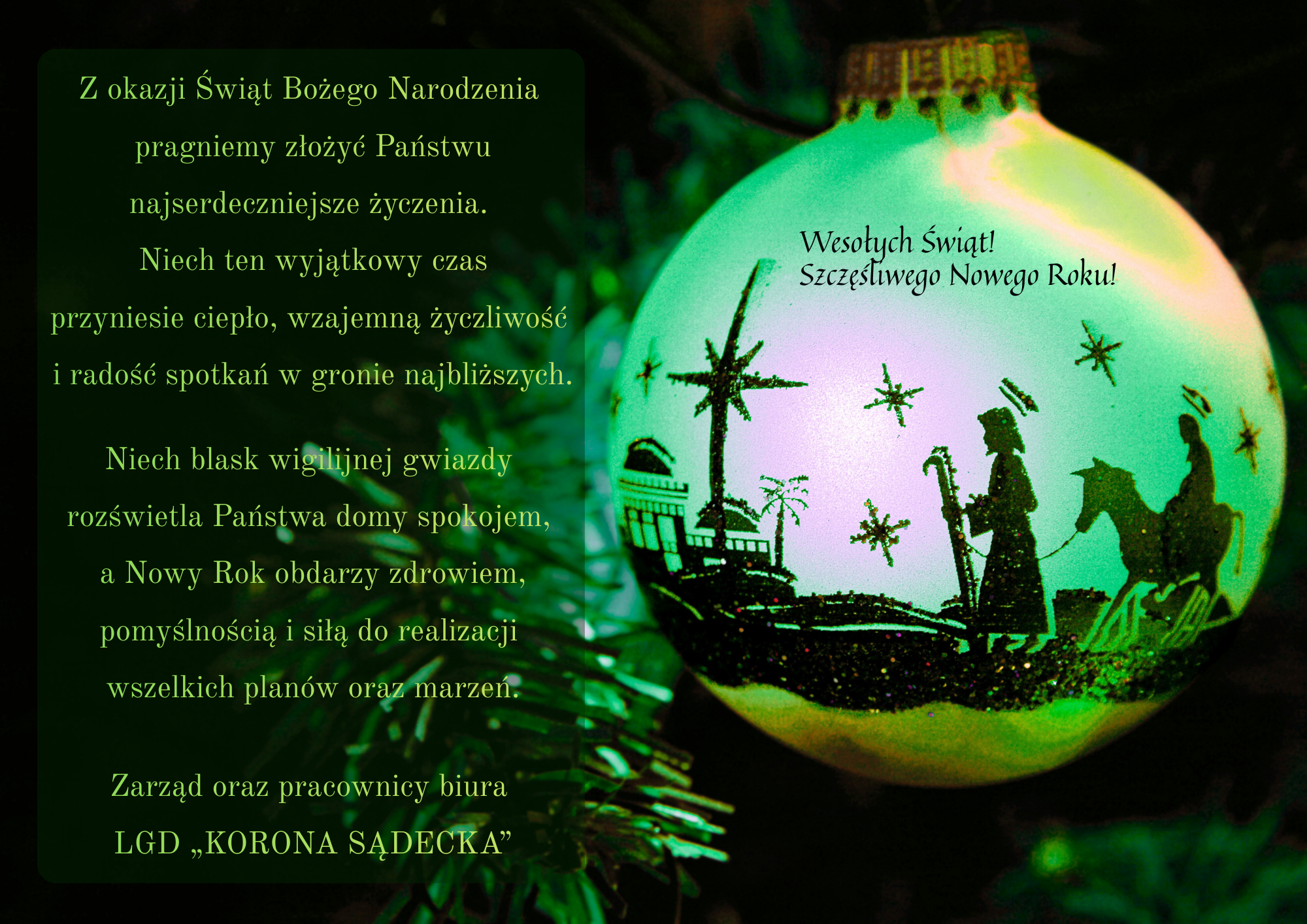 Życzenia świąteczne: Z okazji Świąt Bożego Narodzenia
pragniemy złożyć Państwu
najserdeczniejsze życzenia.
Niech ten wyjątkowy czas
przyniesie ciepło, wzajemną życzliwość
radość spotkań w gronie najbliższych.
Niech blask wigilijnej gwiazdy
rozświetla Pańsțwa domy spokojem,
a Nowy Rok obdarzy zdrowiem,
pomyślnością i siłą do realizacji
wszelkich plan&oacute;w oraz marzeń
Zarząd oraz pracownicy biura
LGD &bdquo;KORONA SĄDECKA
